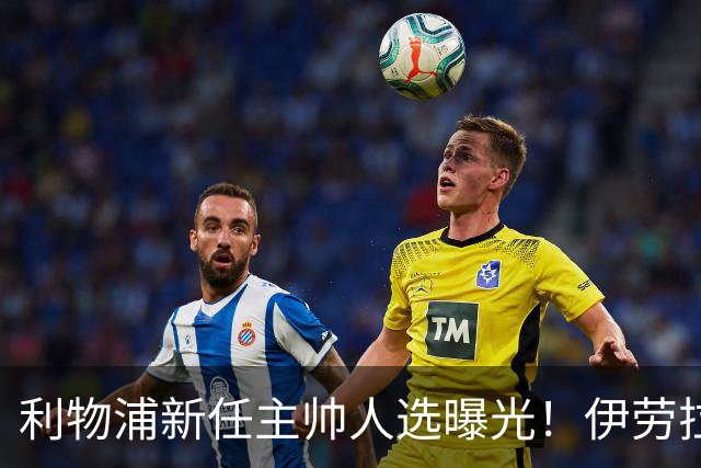 利物浦新任主帅人选曝光！伊劳拉的任命会带来什么变化？
