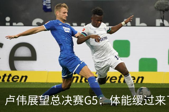 卢伟展望总决赛G5：体能缓过来了，洛夫顿感觉不错，会限制胡金秋