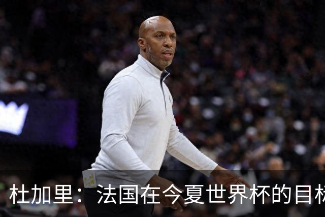 杜加里：法国在今夏世界杯的目标就是夺冠，如果没赢就是失败