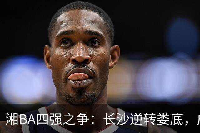 湘BA四强之争：长沙逆转娄底，成功晋级半决赛！