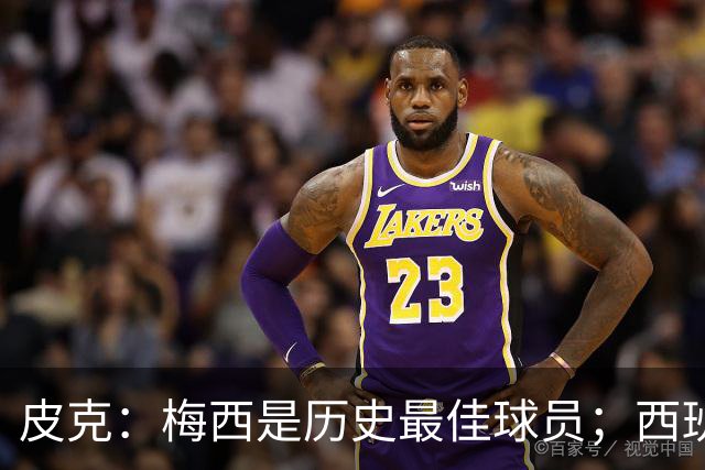 皮克：梅西是历史最佳球员；西班牙必须坚持自己的风格
