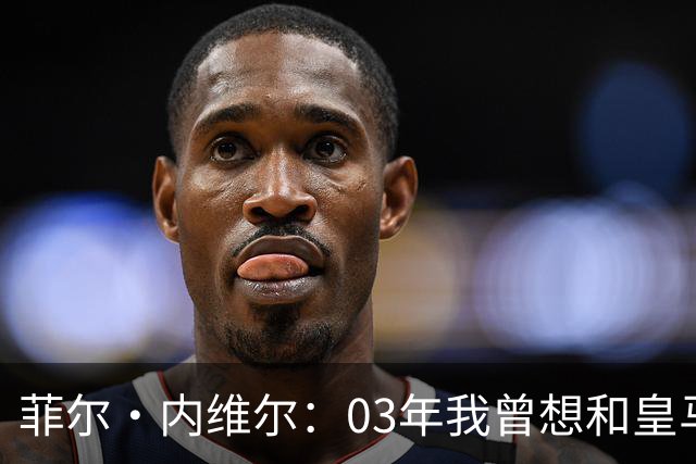菲尔·内维尔：03年我曾想和皇马球员换球衣，5分钟后我衣服被退