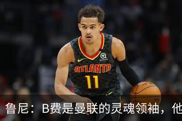 鲁尼：B费是曼联的灵魂领袖，他的表现让人惊叹！